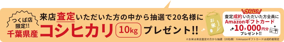 つくば店限定!! 来店査定いただいた方の中から抽選で20名様に千葉県産コシヒカリ10kgプレゼント!! \さらに!/査定成約いただいた方全員にAmazonギフトカード10,000円分プレゼント!! ※お米は来店査定の方から抽選(20名様) ※Amazonギフトカードは成約者限定