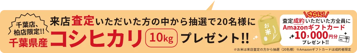 千葉店、柏店限定!! 来店査定いただいた方の中から抽選で20名様に千葉県産コシヒカリ10kgプレゼント!! ＼さらに！／査定成約いただいた方全員にAmazonギフトカード10,000円分プレゼント!! ※お米は来店査定の方から抽選（20名様） ※Amazonギフトカードは成約者限定