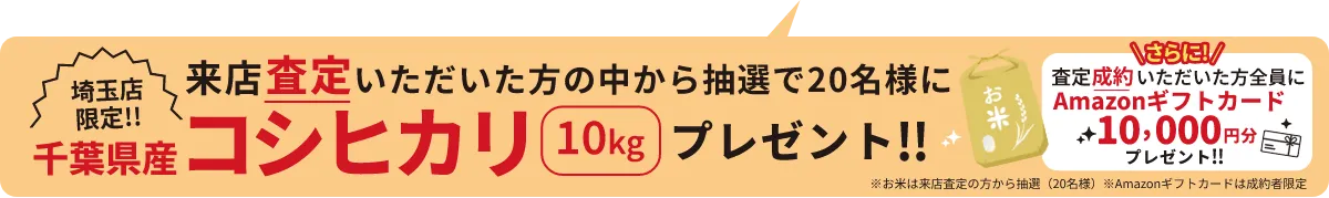 埼玉店限定!! 来店査定いただいた方の中から抽選で20名様に千葉県産コシヒカリ10kgプレゼント!! \さらに!/査定成約いただいた方全員にAmazonギフトカード10,000円分プレゼント!! ※お米は来店査定の方から抽選(20名様) ※Amazonギフトカードは成約者限定